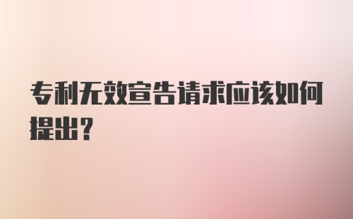 专利无效宣告请求应该如何提出？