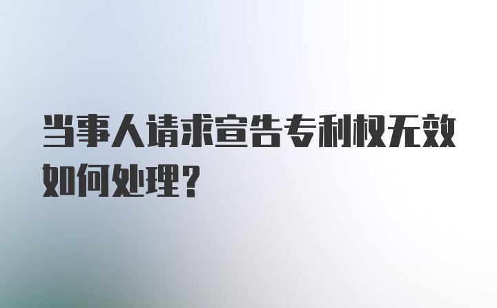 当事人请求宣告专利权无效如何处理？