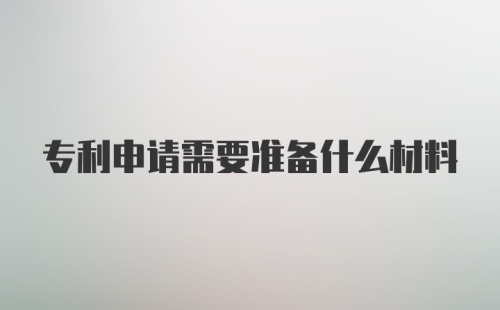 专利申请需要准备什么材料