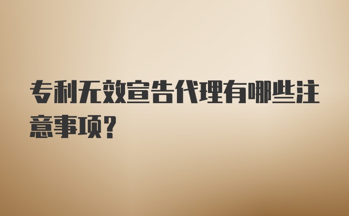 专利无效宣告代理有哪些注意事项？