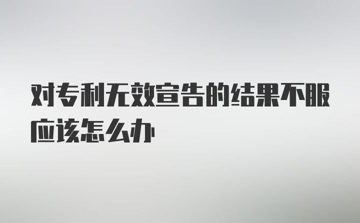 对专利无效宣告的结果不服应该怎么办