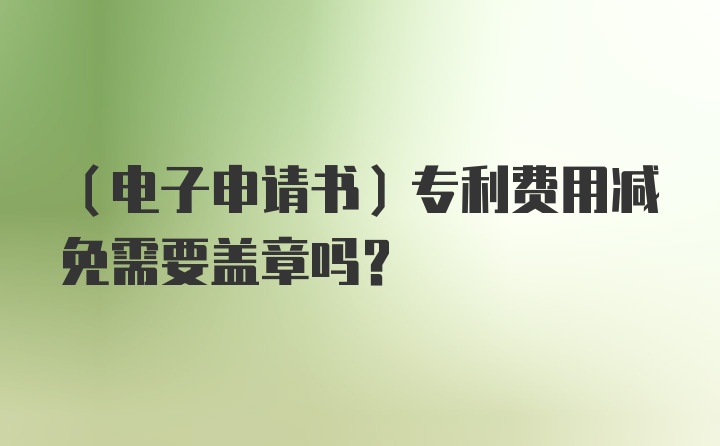 （电子申请书）专利费用减免需要盖章吗？