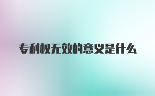 专利权无效的意义是什么