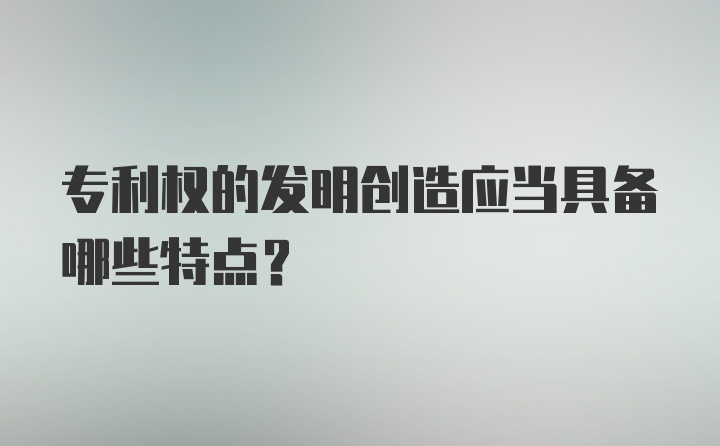 专利权的发明创造应当具备哪些特点？