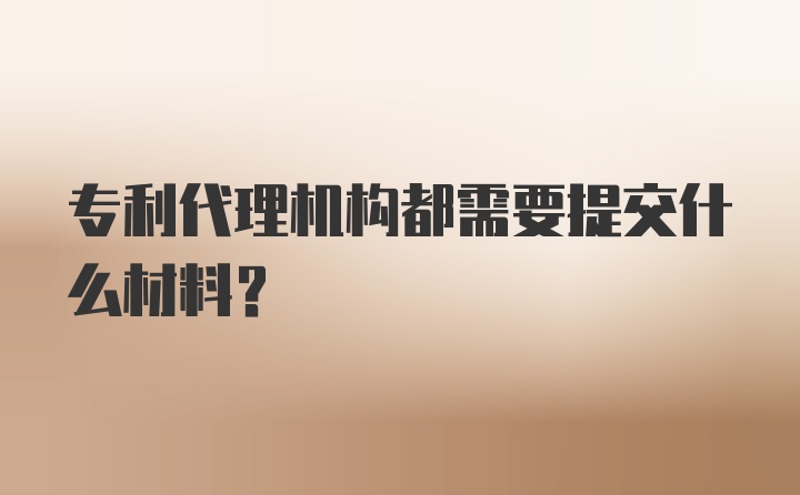 专利代理机构都需要提交什么材料？