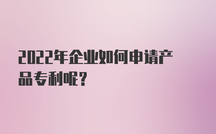 2022年企业如何申请产品专利呢？