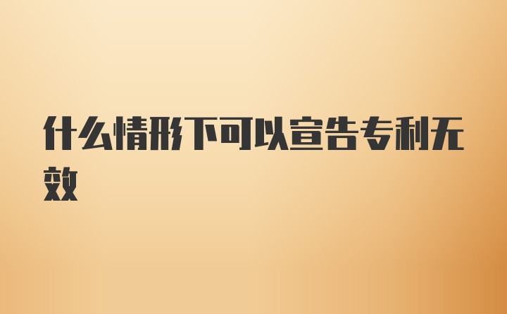 什么情形下可以宣告专利无效