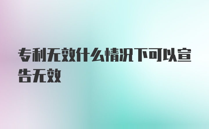 专利无效什么情况下可以宣告无效