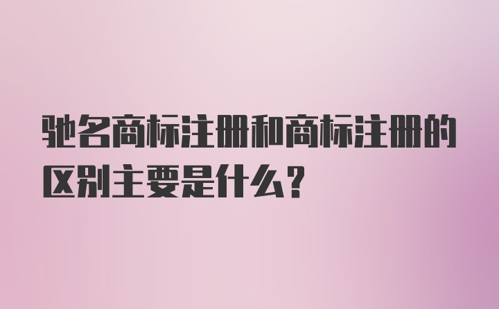 驰名商标注册和商标注册的区别主要是什么?