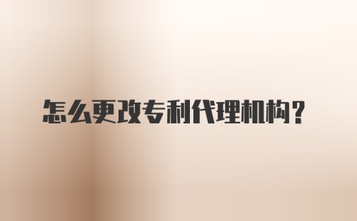 怎么更改专利代理机构？