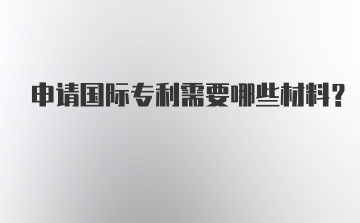 申请国际专利需要哪些材料？