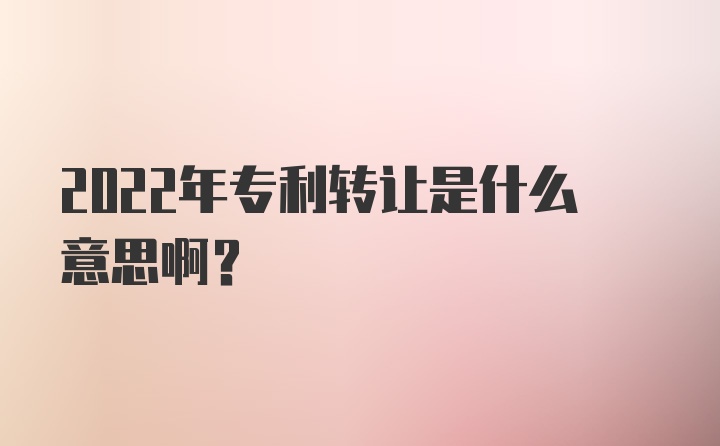 2022年专利转让是什么意思啊？