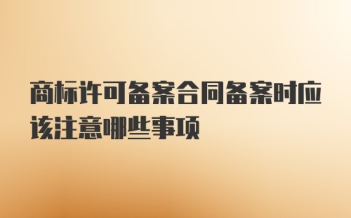 商标许可备案合同备案时应该注意哪些事项