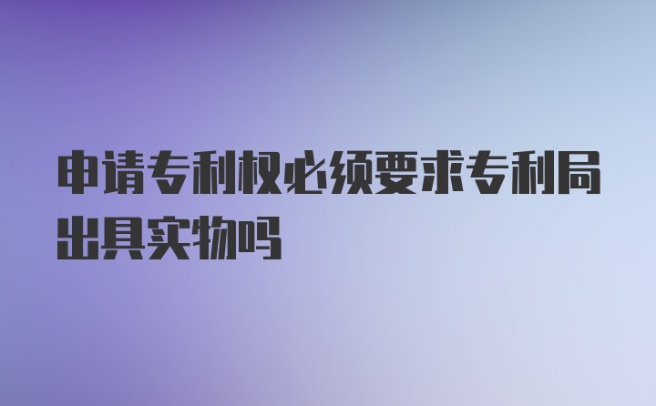 申请专利权必须要求专利局出具实物吗