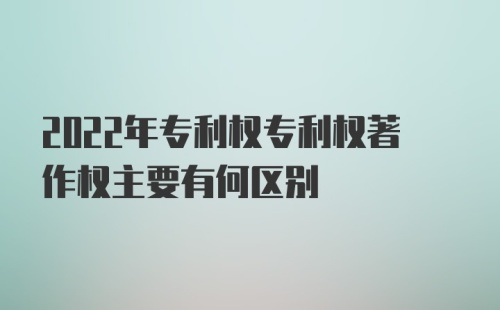 2022年专利权专利权著作权主要有何区别