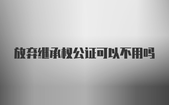 放弃继承权公证可以不用吗