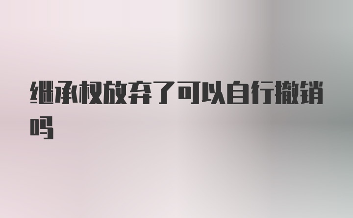 继承权放弃了可以自行撤销吗