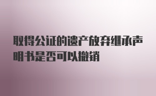 取得公证的遗产放弃继承声明书是否可以撤销