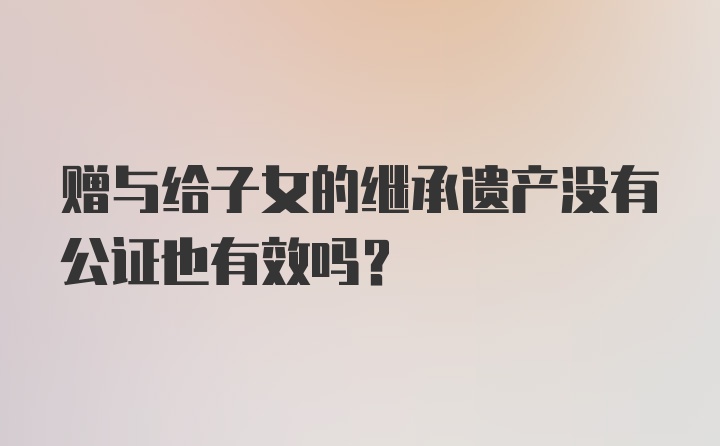 赠与给子女的继承遗产没有公证也有效吗？