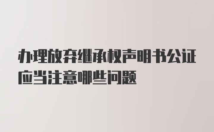 办理放弃继承权声明书公证应当注意哪些问题