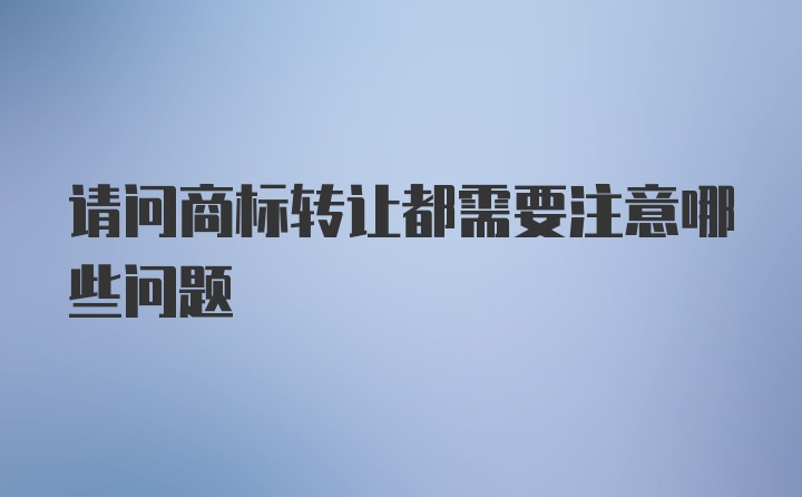 请问商标转让都需要注意哪些问题