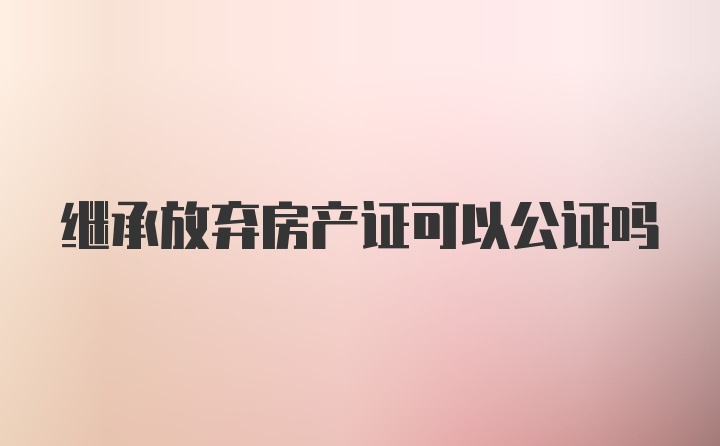 继承放弃房产证可以公证吗