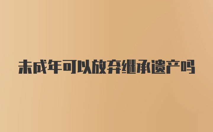 未成年可以放弃继承遗产吗