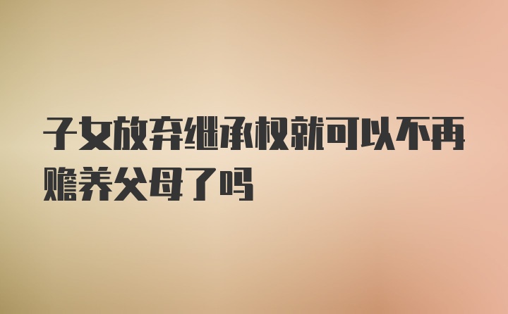 子女放弃继承权就可以不再赡养父母了吗