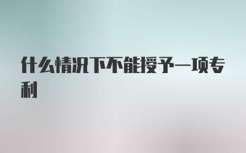 什么情况下不能授予一项专利