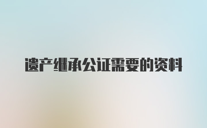 遗产继承公证需要的资料