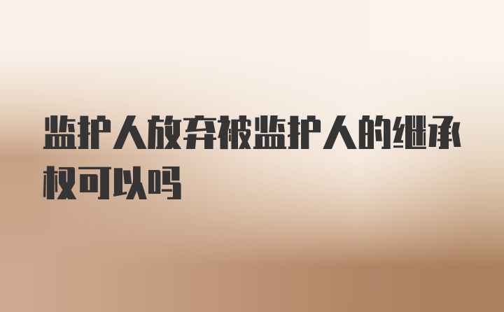 监护人放弃被监护人的继承权可以吗