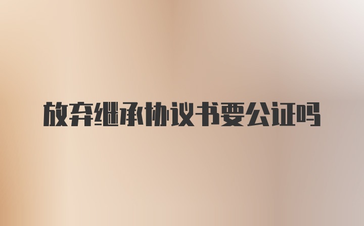 放弃继承协议书要公证吗