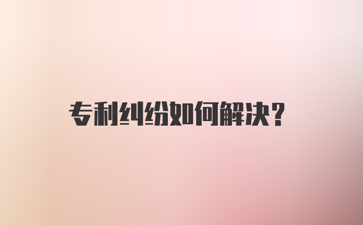 专利纠纷如何解决?