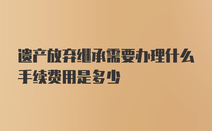 遗产放弃继承需要办理什么手续费用是多少