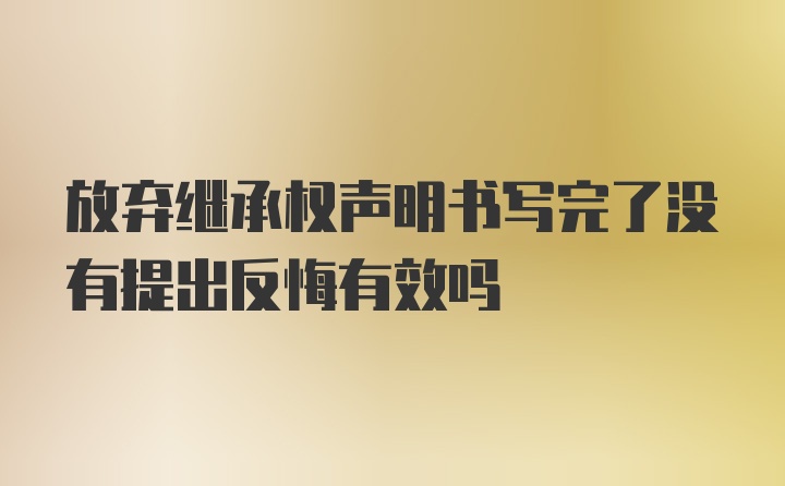 放弃继承权声明书写完了没有提出反悔有效吗