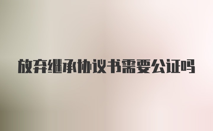 放弃继承协议书需要公证吗