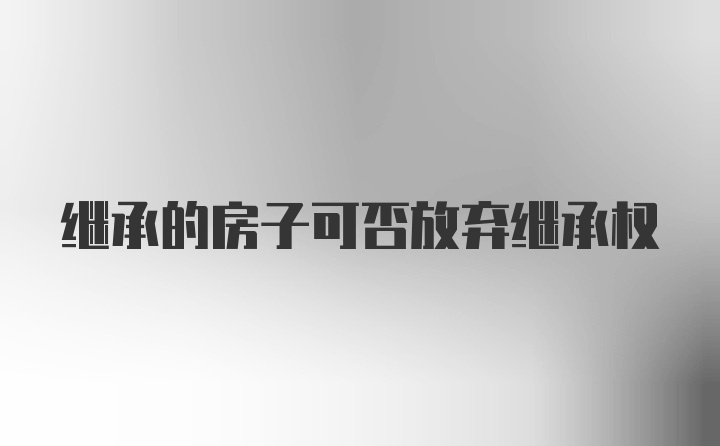 继承的房子可否放弃继承权