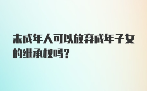 未成年人可以放弃成年子女的继承权吗?