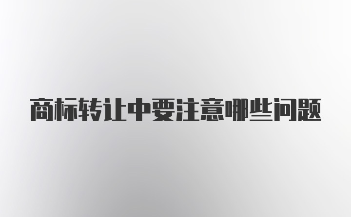 商标转让中要注意哪些问题