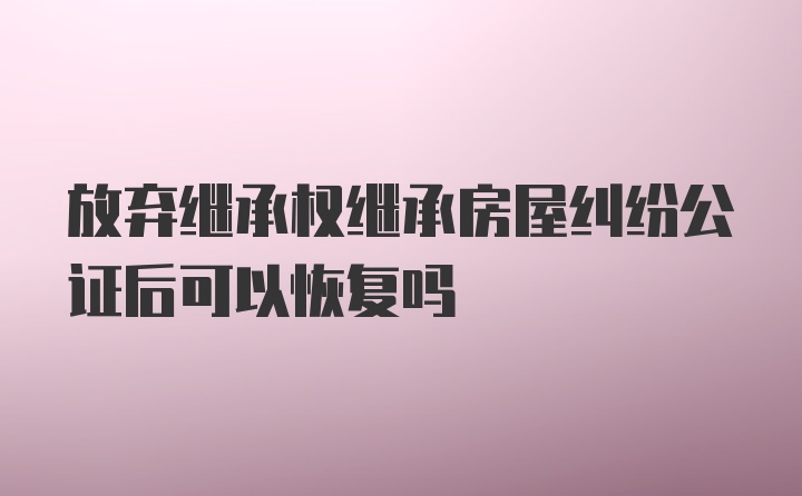 放弃继承权继承房屋纠纷公证后可以恢复吗