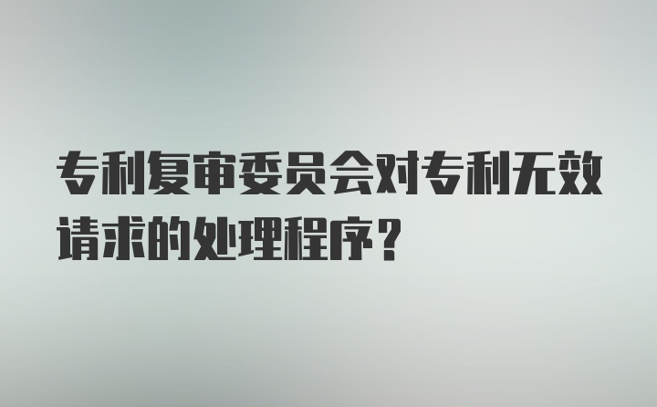 专利复审委员会对专利无效请求的处理程序？