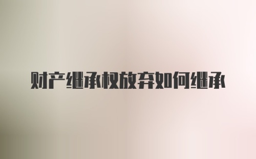 财产继承权放弃如何继承