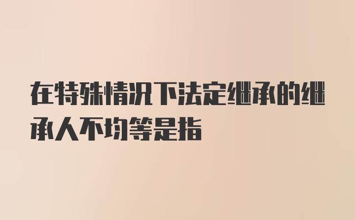 在特殊情况下法定继承的继承人不均等是指