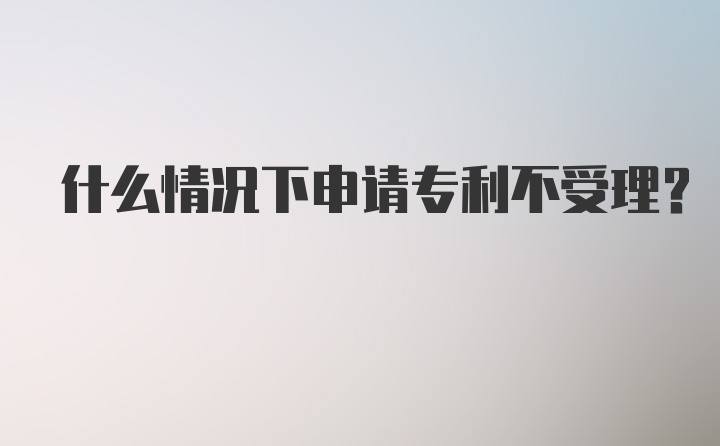 什么情况下申请专利不受理？