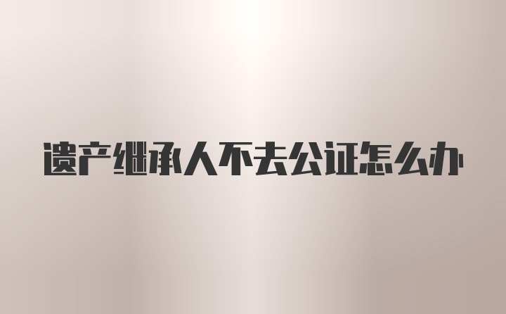 遗产继承人不去公证怎么办