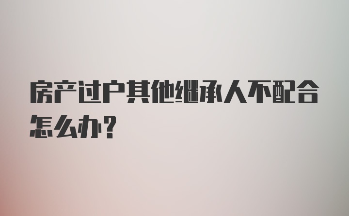 房产过户其他继承人不配合怎么办？