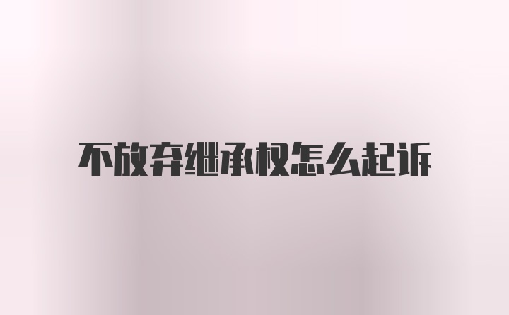 不放弃继承权怎么起诉