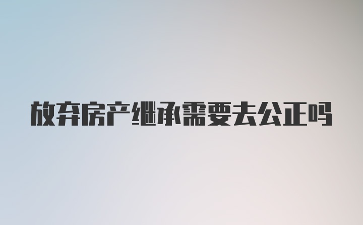 放弃房产继承需要去公正吗