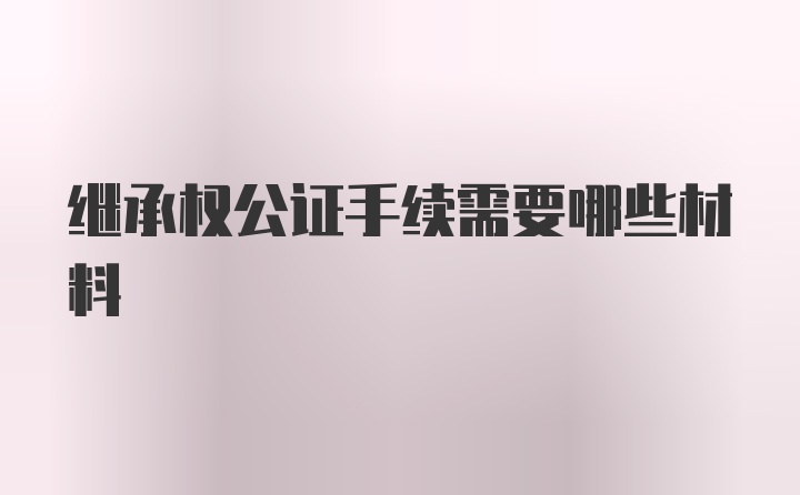 继承权公证手续需要哪些材料