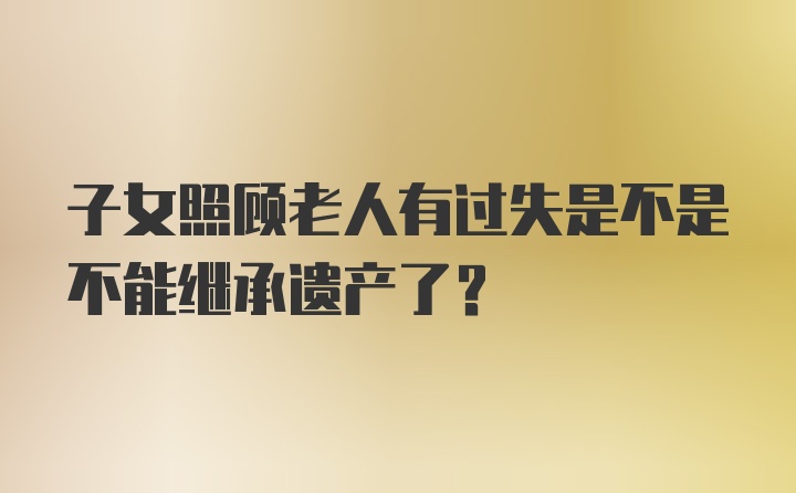 子女照顾老人有过失是不是不能继承遗产了？